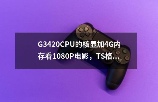 G3420CPU的核显加4G内存看1080P电影，TS格式的会不会有压力，因不玩游戏，其他为日常应用不准备装显卡-第1张-游戏信息-龙启网