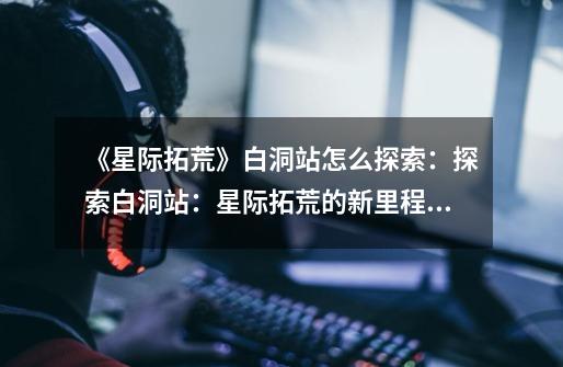 《星际拓荒》白洞站怎么探索:探索白洞站:星际拓荒的新里程碑-第1张-游戏信息-龙启网