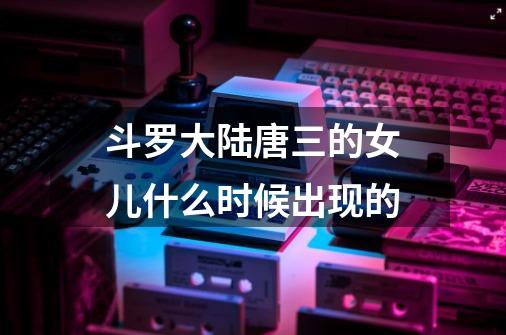 斗罗大陆唐三的女儿什么时候出现的-第1张-游戏信息-龙启网