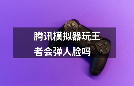 腾讯模拟器玩王者会弹人脸吗-第1张-游戏信息-龙启网