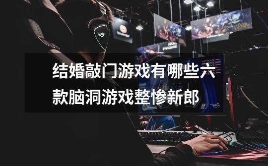 结婚敲门游戏有哪些六款脑洞游戏整惨新郎-第1张-游戏信息-龙启网