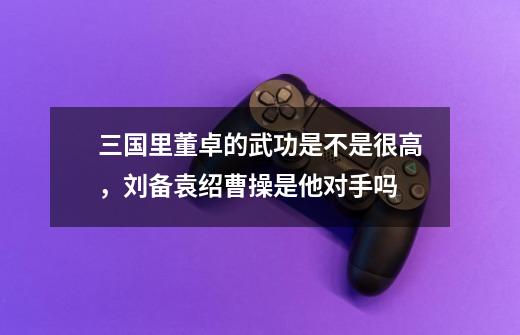 三国里董卓的武功是不是很高,刘备+袁绍+曹操是他对手吗-第1张-游戏信息-龙启网