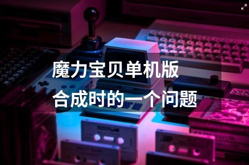 魔力宝贝单机版 合成时的一个问题-第1张-游戏信息-龙启网