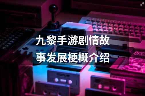 九黎手游剧情故事发展梗概介绍-第1张-游戏信息-龙启网