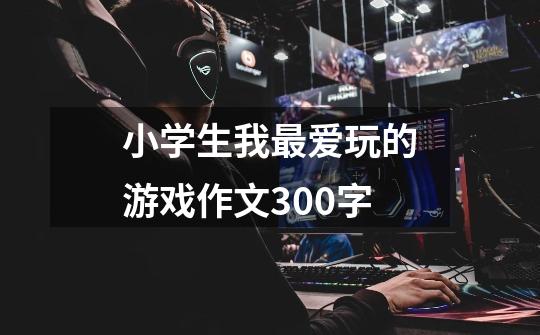 小学生我最爱玩的游戏作文300字-第1张-游戏信息-龙启网