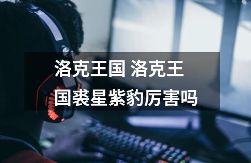 洛克王国 洛克王国裘星紫豹厉害吗-第1张-游戏信息-龙启网