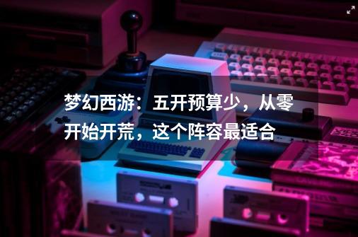 梦幻西游:五开预算少,从零开始开荒,这个阵容最适合-第1张-游戏信息-龙启网