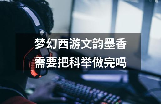 梦幻西游文韵墨香需要把科举做完吗-第1张-游戏信息-龙启网