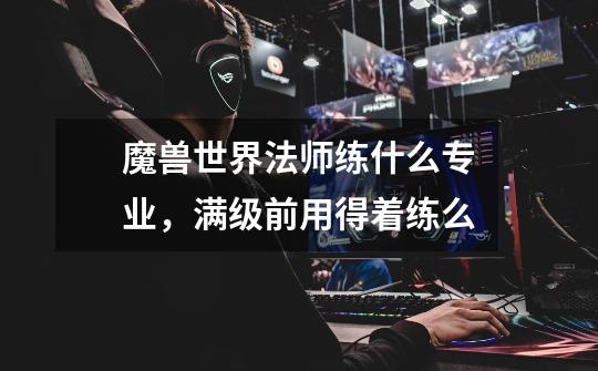 魔兽世界法师练什么专业,满级前用得着练么-第1张-游戏信息-龙启网