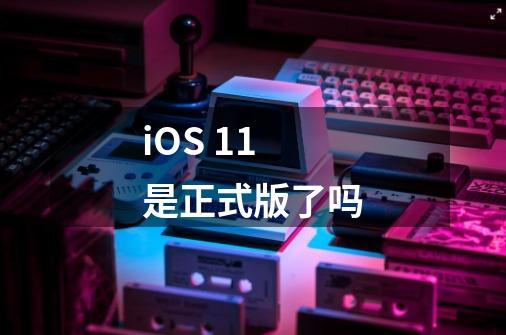 iOS 11是正式版了吗-第1张-游戏信息-龙启网