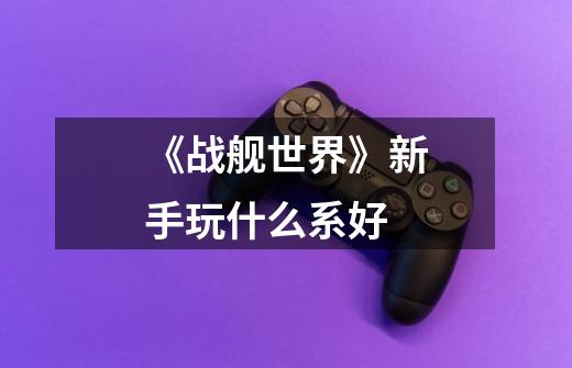 《战舰世界》新手玩什么系好-第1张-游戏信息-龙启网