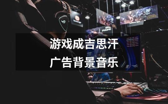 游戏成吉思汗广告背景音乐-第1张-游戏信息-龙启网