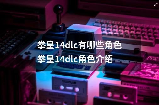 拳皇14dlc有哪些角色拳皇14dlc角色介绍-第1张-游戏信息-龙启网
