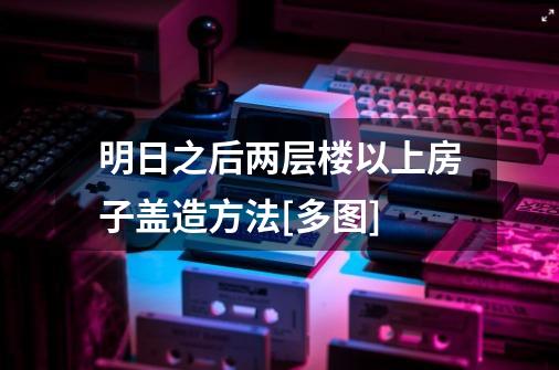 明日之后两层楼以上房子盖造方法[多图]-第1张-游戏信息-龙启网