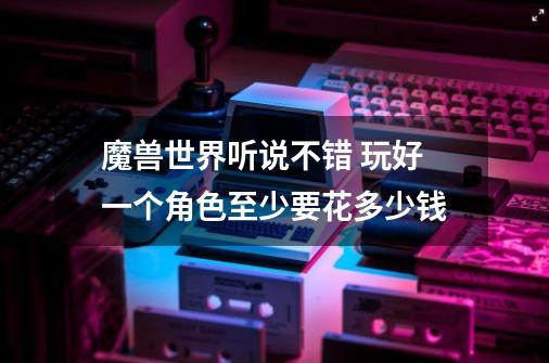 魔兽世界听说不错 玩好一个角色至少要花多少钱-第1张-游戏信息-龙启网