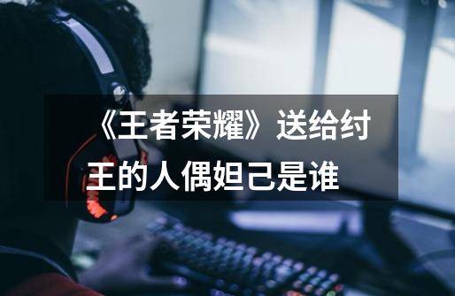 《王者荣耀》送给纣王的人偶妲己是谁-第1张-游戏信息-龙启网
