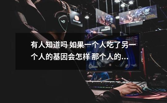 有人知道吗 如果一个人吃了另一个人的基因会怎样 那个人的基因会进入自己体内吗-第1张-游戏信息-龙启网
