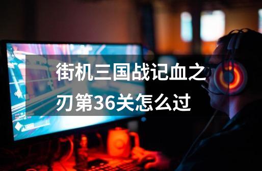 街机三国战记血之刃第36关怎么过-第1张-游戏信息-龙启网