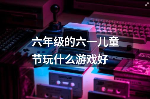 六年级的六一儿童节玩什么游戏好-第1张-游戏信息-龙启网