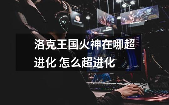 洛克王国火神在哪超进化 怎么超进化-第1张-游戏信息-龙启网