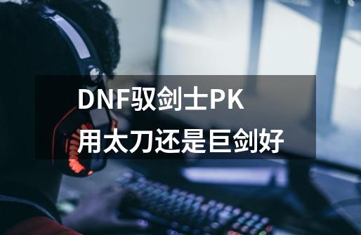 DNF驭剑士PK用太刀还是巨剑好-第1张-游戏信息-龙启网
