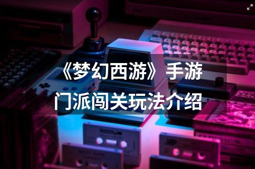 《梦幻西游》手游门派闯关玩法介绍-第1张-游戏信息-龙启网