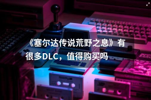 《塞尔达传说荒野之息》有很多DLC,值得购买吗-第1张-游戏信息-龙启网