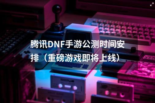 腾讯DNF手游公测时间安排(重磅游戏即将上线)-第1张-游戏信息-龙启网