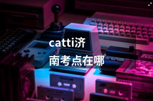 catti济南考点在哪-第1张-游戏信息-龙启网