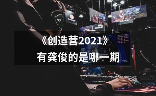 《创造营2021》有龚俊的是哪一期-第1张-游戏信息-龙启网