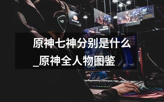 原神七神分别是什么_原神全人物图鉴-第1张-游戏信息-龙启网