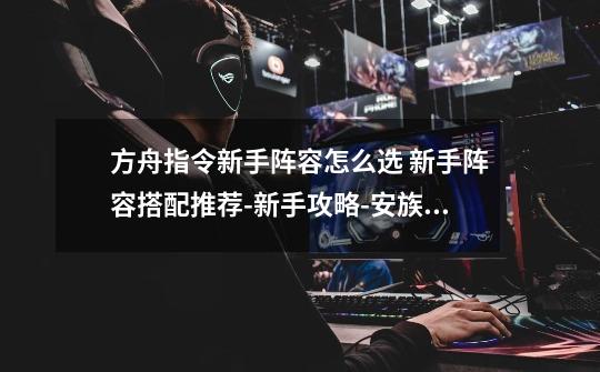 方舟指令新手阵容怎么选 新手阵容搭配推荐-新手攻略-安族网-第1张-游戏信息-龙启网