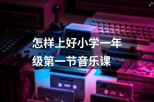怎样上好小学一年级第一节音乐课-第1张-游戏信息-龙启网