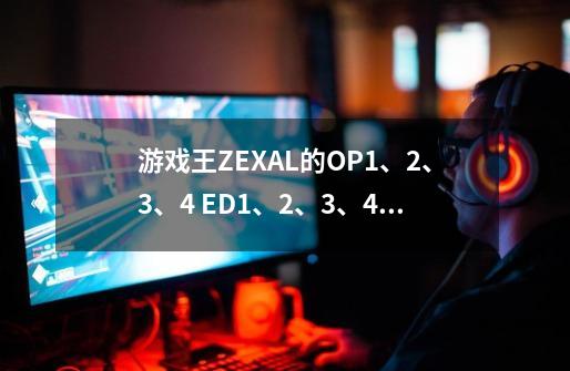 游戏王ZEXAL的OP1、2、3、4 ED1、2、3、4曲名各是什么-第1张-游戏信息-龙启网