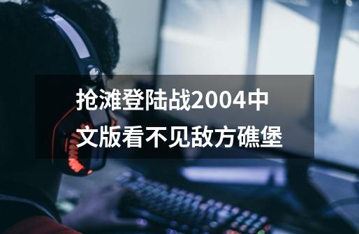 抢滩登陆战2004中文版看不见敌方礁堡-第1张-游戏信息-龙启网