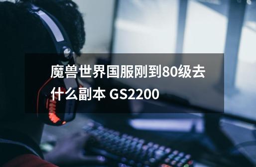 魔兽世界国服刚到80级去什么副本 GS2200+-第1张-游戏信息-龙启网