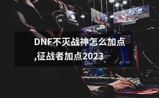 DNF不灭战神怎么加点,征战者加点2023-第1张-游戏信息-龙启网