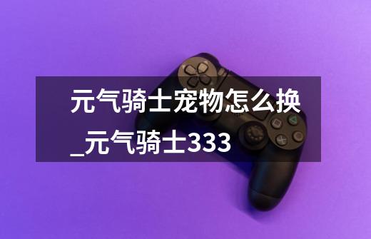 元气骑士宠物怎么换_元气骑士333-第1张-游戏信息-龙启网