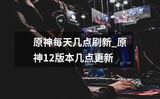 原神每天几点刷新_原神12版本几点更新-第1张-游戏信息-龙启网