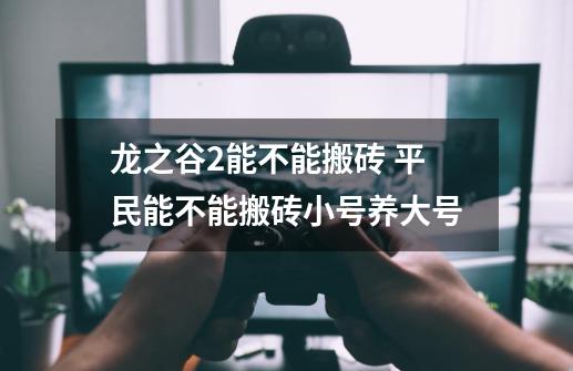 龙之谷2能不能搬砖 平民能不能搬砖小号养大号-第1张-游戏信息-龙启网