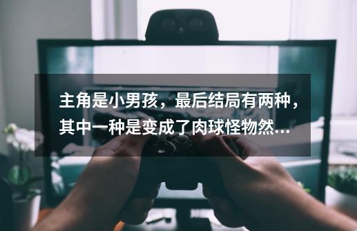 主角是小男孩,最后结局有两种,其中一种是变成了肉球怪物然后死掉了,那个游戏叫什么-第1张-游戏信息-龙启网