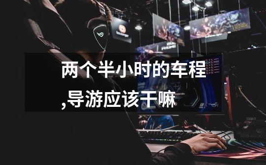 两个半小时的车程,导游应该干嘛-第1张-游戏信息-龙启网