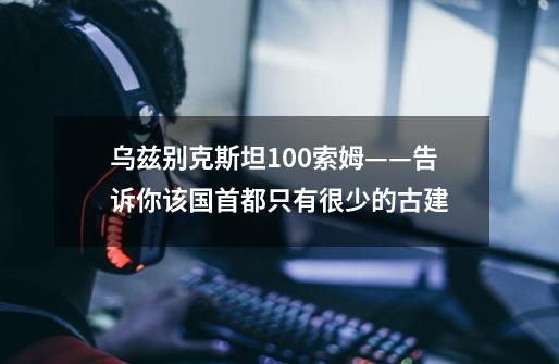 乌兹别克斯坦100索姆——告诉你该国首都只有很少的古建...-第1张-游戏信息-龙启网