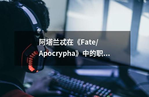 阿塔兰忒在《Fate/Apocrypha》中的职阶是Archer,她的身高和体重分别是多少-第1张-游戏信息-龙启网