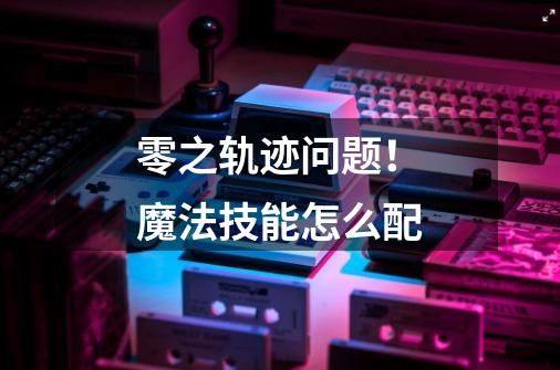 零之轨迹问题!魔法技能怎么配-第1张-游戏信息-龙启网