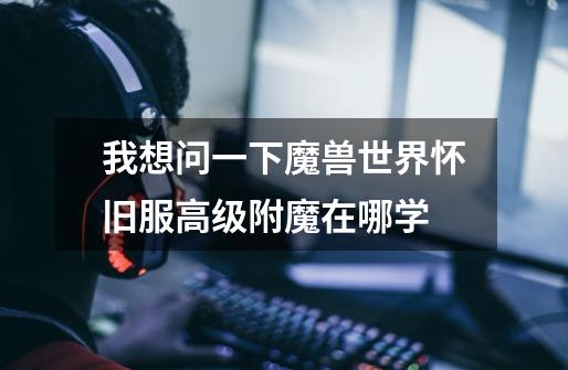 我想问一下魔兽世界怀旧服高级附魔在哪学-第1张-游戏信息-龙启网