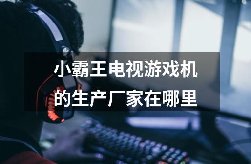 小霸王电视游戏机的生产厂家在哪里-第1张-游戏信息-龙启网