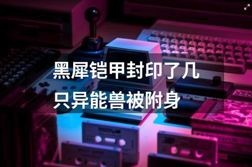 黑犀铠甲封印了几只异能兽被附身-第1张-游戏信息-龙启网
