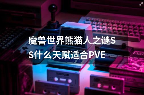 魔兽世界熊猫人之谜SS什么天赋适合PVE-第1张-游戏信息-龙启网