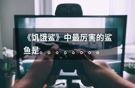 《饥饿鲨》中最厉害的鲨鱼是。。。。。。。。-第1张-游戏信息-龙启网